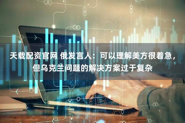 天载配资官网 俄发言人：可以理解美方很着急，但乌克兰问题的解决方案过于复杂
