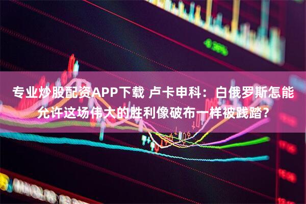 专业炒股配资APP下载 卢卡申科：白俄罗斯怎能允许这场伟大的胜利像破布一样被践踏？